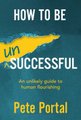 How To Be (Un) Successful - An Unlikely Guide To Human Flourishing (Paperback): Pete Portal