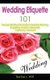 Wedding Etiquette 101 - The Essential Etiquette Guide To Wedding Planning, Budgeting, Invitation, Rehearsal, Ceremony, And More...