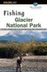 Fishing Glacier National Park - An Angler’s Authoritative Guide to More than 250 Streams, Rivers, and Mountain Lakes...