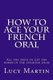 How to ace your French oral - All you need to get top marks in the speaking exam (Paperback): Lucy Martin
