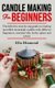 Candle Making For Beginners - The definitive step by step guide to creating incredible homemade candles with different...