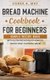 Bread Machine Cookbook For Beginners - Simple Recipe Book With Gluten Free Recipes For Home DIY Baking Using Your Bread Maker...