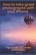 How to Take Great Photographs With Your IPhone - Tips to make you a better photographer (Paperback): Steve Pease